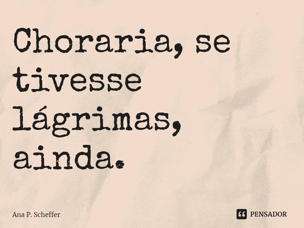 Choraria, se tivesse lágrimas, ainda.... Frase de Ana P. Scheffer.