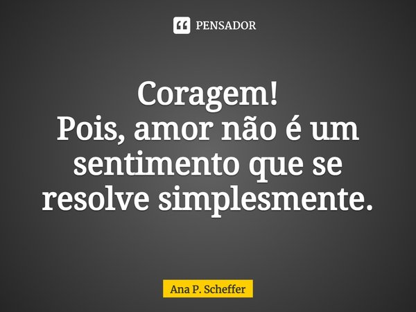 ⁠Coragem! Pois, amor não é um sentimento que se resolve simplesmente.... Frase de Ana P. Scheffer.