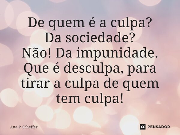 ⁠De quem é a culpa? Da sociedade? Não! Da impunidade. Que é desculpa, para tirar a culpa de quem tem culpa!... Frase de Ana P. Scheffer.