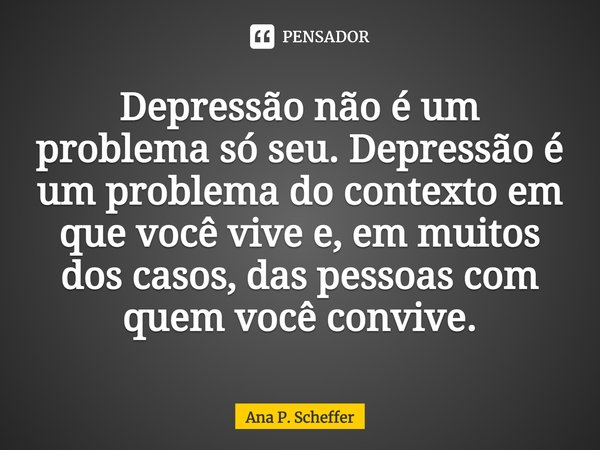 ⁠Depressão não é um problema só seu. Depressão é um problema do contexto em que você vive e, em muitos dos casos, das pessoas com quem você convive.... Frase de Ana P. Scheffer.