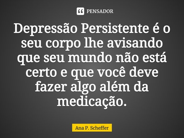 ⁠Depressão Persistente é o seu corpo lhe avisando que seu mundo não está certo e que você deve fazer algo além da medicação.... Frase de Ana P. Scheffer.