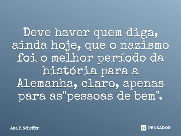 ⁠Deve haver quem diga, ainda hoje, que o nazismo foi o melhor período da história para a Alemanha, claro, apenas para as "pessoas de bem".... Frase de Ana P. Scheffer.