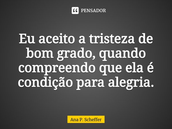 ⁠Eu aceito a tristeza de bom grado, quando compreendo que ela é condição para alegria.... Frase de Ana P. Scheffer.