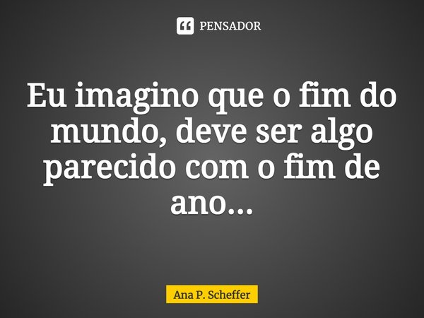 ⁠Eu imagino que o fim do mundo, deve ser algo parecido com o fim de ano...... Frase de Ana P. Scheffer.