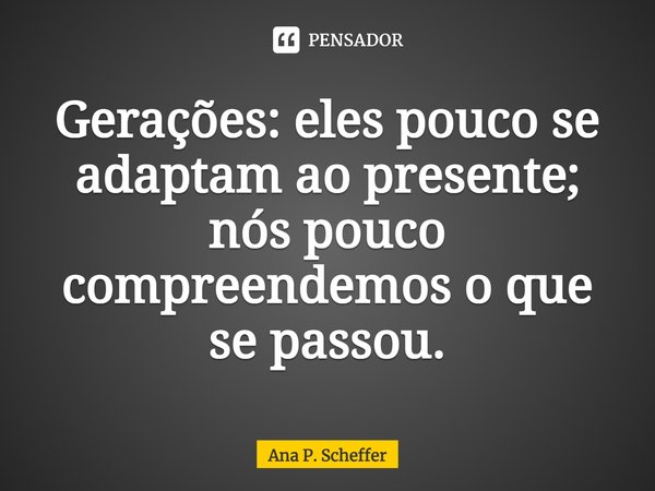 ⁠Gerações: eles pouco se adaptam ao presente; nós pouco compreendemos o que se passou.... Frase de Ana P. Scheffer.