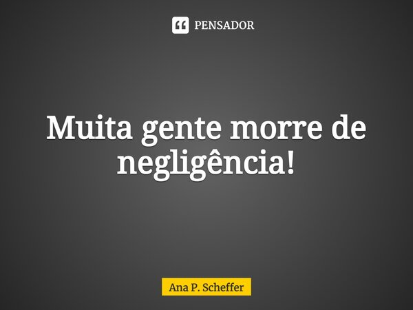 ⁠Muita gente morre de negligência!... Frase de Ana P. Scheffer.