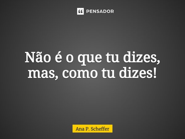 Não é o que tu dizes, mas, como tu dizes!... Frase de Ana P. Scheffer.