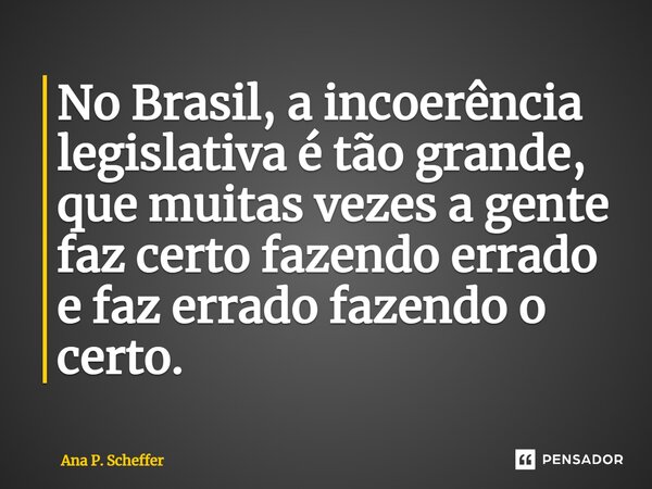 ⁠No Brasil, a incoerência legislativa é tão grande, que muitas vezes a gente faz certo fazendo errado e faz errado fazendo o certo.... Frase de Ana P. Scheffer.