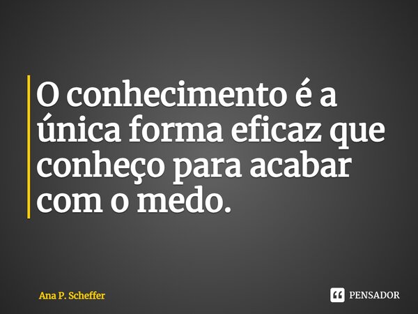 ⁠O conhecimento é a única forma eficaz que conheço para acabar com o medo.... Frase de Ana P. Scheffer.