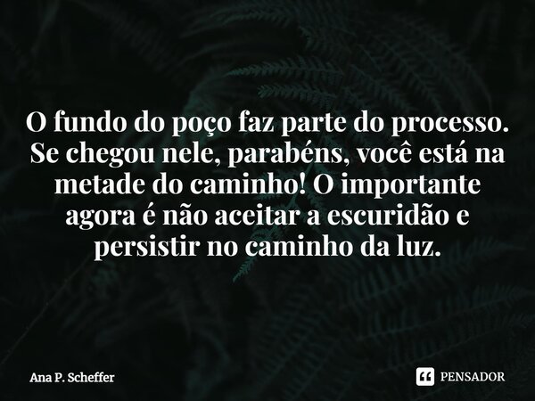 O fundo do poço faz parte do processo. Se chegou nele, parabéns, você está na metade do caminho! O importante agora é não aceitar a escuridão e persistir no cam... Frase de Ana P. Scheffer.