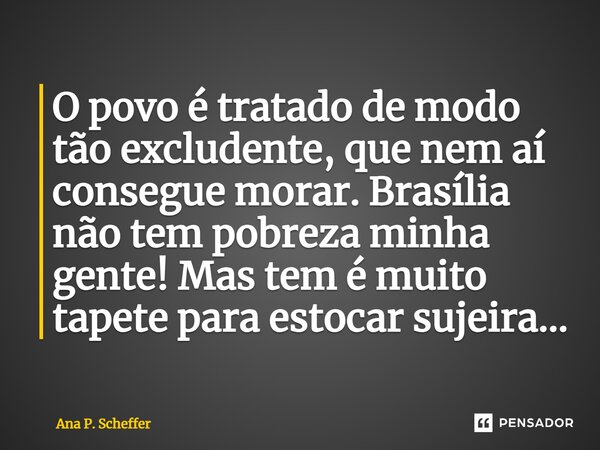 O povo é tratado de modo tão excludente, que nem aí consegue morar. Brasília não tem pobreza minha gente! Mas tem é muito tapete para estocar sujeira...... Frase de Ana P. Scheffer.