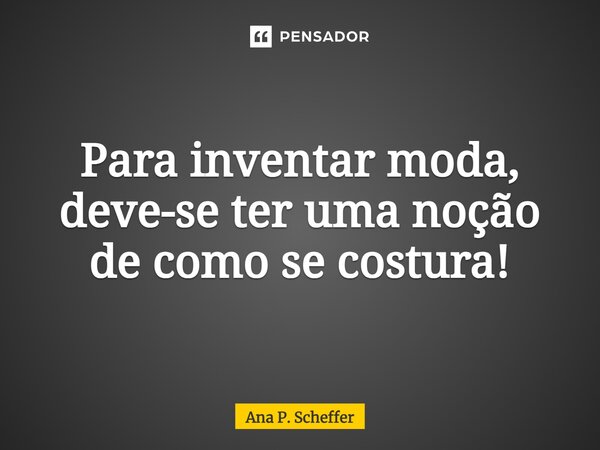 Para inventar moda, deve-se ter uma noção de como se costura!... Frase de Ana P. Scheffer.