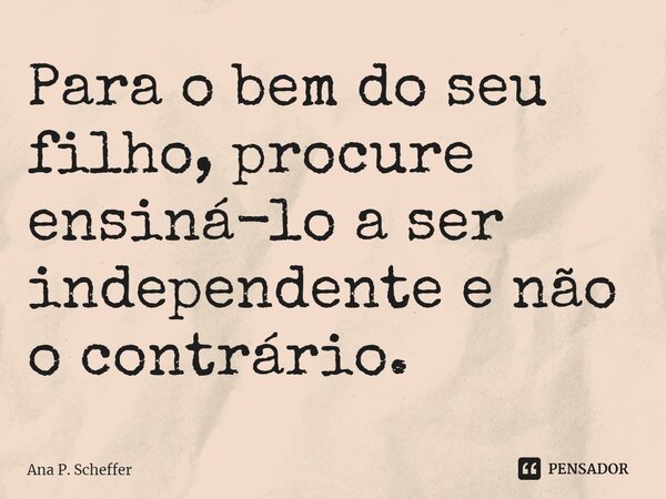 Para o bem do seu filho, procure ensiná-lo a ser independente e não o contrário.... Frase de Ana P. Scheffer.
