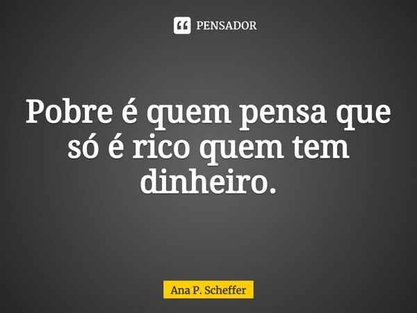 ⁠Pobre é quem pensa que só é rico quem tem dinheiro.... Frase de Ana P. Scheffer.