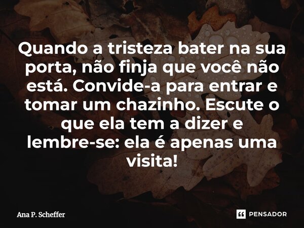 Quando a tristeza bater na sua porta, não finja que você não está. Convide-a para entrar e tomar um chazinho. Escute o que ela tem a dizer e lembre-se: ela é ap... Frase de Ana P. Scheffer.
