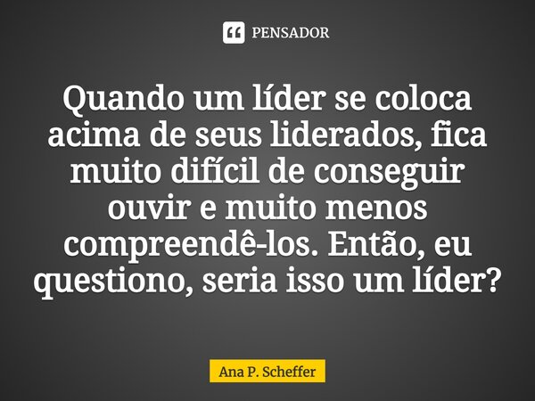 ⁠Quando um líder se coloca acima de seus liderados, fica muito difícil de conseguir ouvir e muito menos compreendê-los. Então, eu questiono, seria isso um líder... Frase de Ana P. Scheffer.