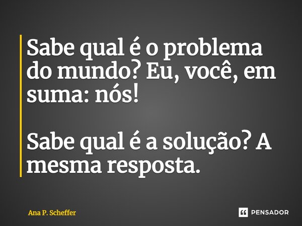⁠Sabe qual é o problema do mundo? Eu, você, em suma: nós! Sabe qual é a solução? A mesma resposta.... Frase de Ana P. Scheffer.