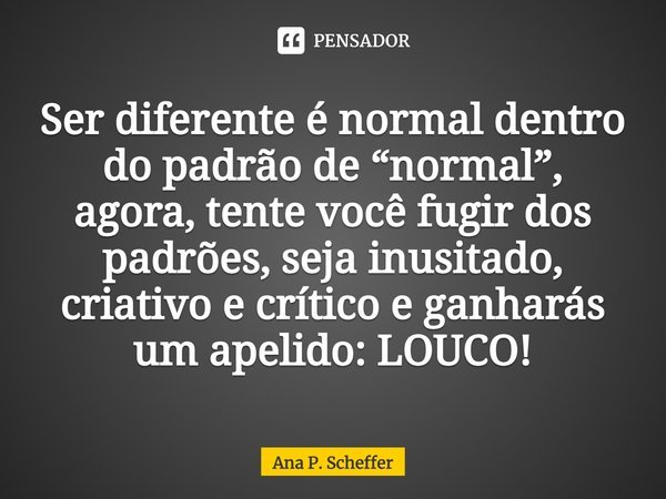 ⁠⁠Ser diferente é normal dentro do padrão de “normal”, agora, tente você fugir dos padrões, seja inusitado, criativo e crítico e ganharás um apelido: LOUCO!... Frase de Ana P. Scheffer.
