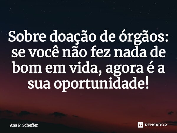 Sobre doação de órgãos: se você não fez nada de bom em vida, agora é a sua oportunidade!... Frase de Ana P. Scheffer.