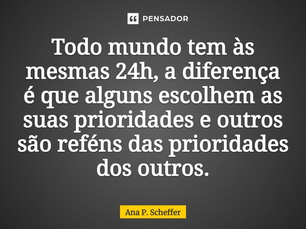 Todo mundo tem às mesmas 24h, a diferença é que alguns escolhem as suas prioridades e outros são reféns das prioridades dos outros.... Frase de Ana P. Scheffer.