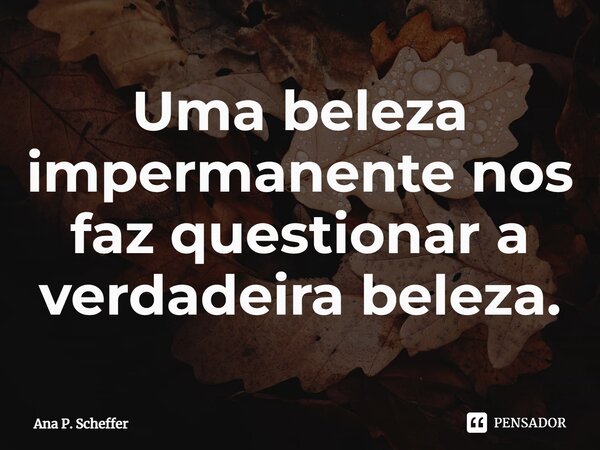 Uma beleza impermanente nos faz questionar a verdadeira beleza.... Frase de Ana P. Scheffer.
