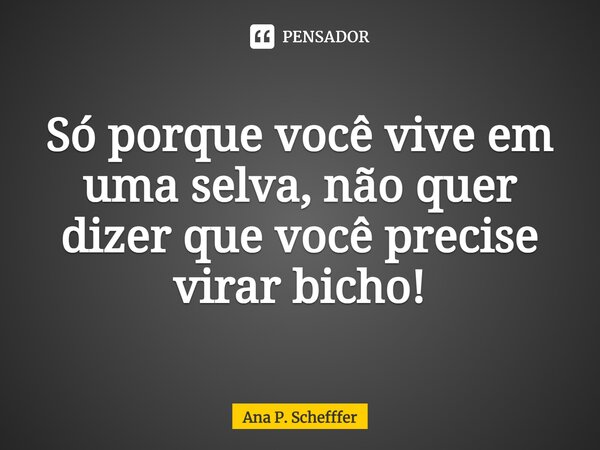 ⁠Só porque você vive em uma selva, não quer dizer que você precise virar bicho!... Frase de Ana P. Schefffer.