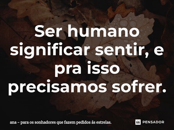 Ser humano significar sentir, e pra isso precisamos sofrer.... Frase de ana - para os sonhadores que fazem pedidos ás estrelas..