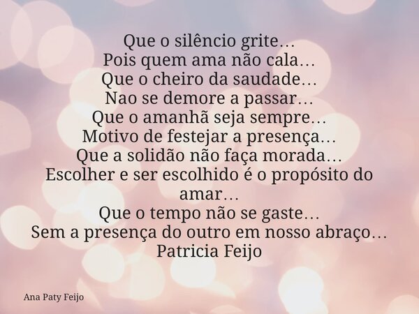 Que o silêncio grite… Pois quem ama não cala… Que o cheiro da saudade… Nao se demore a passar… Que o amanhã seja sempre… Motivo de festejar a presença… Que a so... Frase de Ana Paty Feijo.
