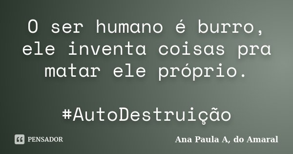 O ser humano é burro, ele inventa coisas pra matar ele próprio. #AutoDestruição... Frase de Ana Paula A, do Amaral.