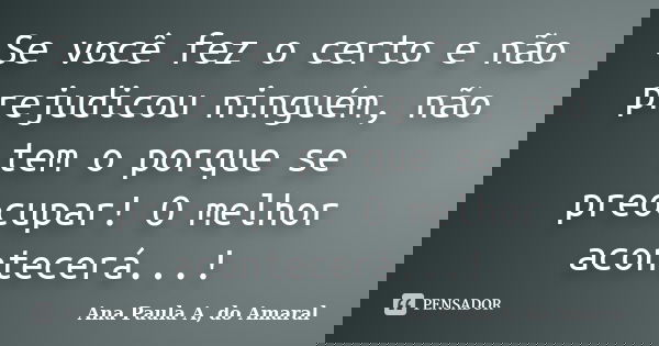 Se você fez o certo e não prejudicou ninguém, não tem o porque se preocupar! O melhor acontecerá...!... Frase de Ana Paula A, do Amaral.