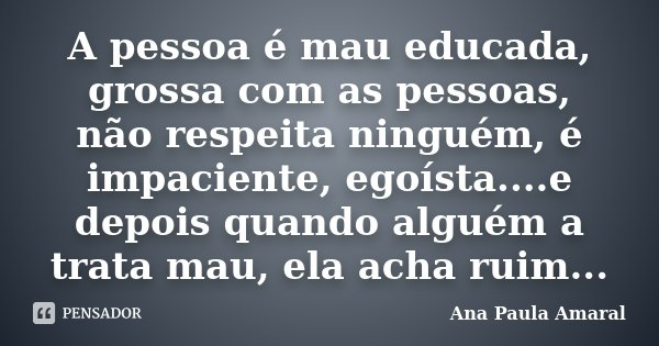 A pessoa é mau educada, grossa com as pessoas, não respeita ninguém, é impaciente, egoísta....e depois quando alguém a trata mau, ela acha ruim...... Frase de Ana Paula Amaral.