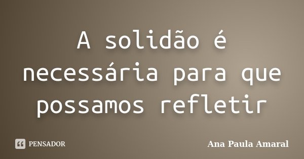 A solidão é necessária para que possamos refletir... Frase de Ana Paula Amaral.