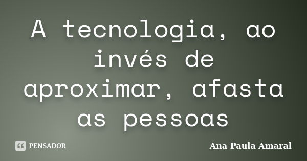 A tecnologia, ao invés de aproximar, afasta as pessoas... Frase de Ana Paula Amaral.