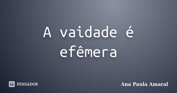 A vaidade é efêmera... Frase de Ana Paula Amaral.