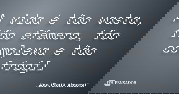 A vida é tão vasta, tão efêmera, tão complexa e tão frágil... Frase de Ana Paula Amaral.