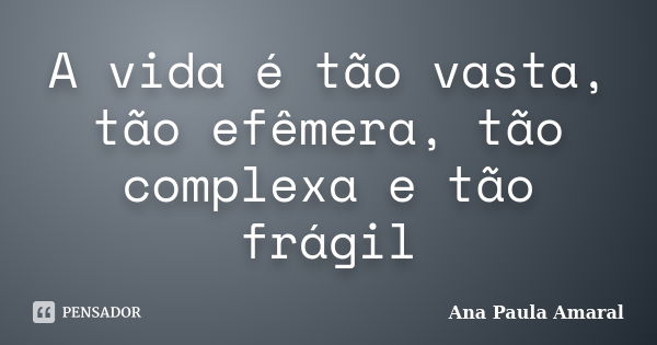 A vida é tão vasta, tão efêmera, tão complexa e tão frágil... Frase de Ana Paula Amaral.