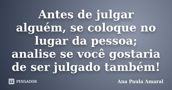 Antes de julgar alguém, se coloque no lugar da pessoa; analise se você gostaria de ser julgado também!... Frase de Ana Paula Amaral.