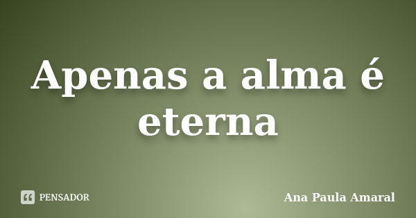 Apenas a alma é eterna... Frase de Ana Paula Amaral.