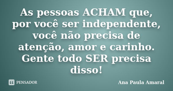 As pessoas ACHAM que, por você ser independente, você não precisa de atenção, amor e carinho. Gente todo SER precisa disso!... Frase de Ana Paula Amaral.