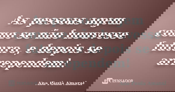 As pessoas agem como se não houvesse futuro, e depois se arrependem!... Frase de Ana Paula Amaral.