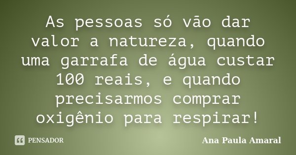 As pessoas só vão dar valor a natureza, quando uma garrafa de água custar 100 reais, e quando precisarmos comprar oxigênio para respirar!... Frase de Ana Paula Amaral.