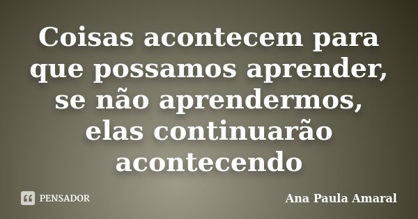 Coisas acontecem para que possamos aprender, se não aprendermos, elas continuarão acontecendo... Frase de Ana Paula Amaral.