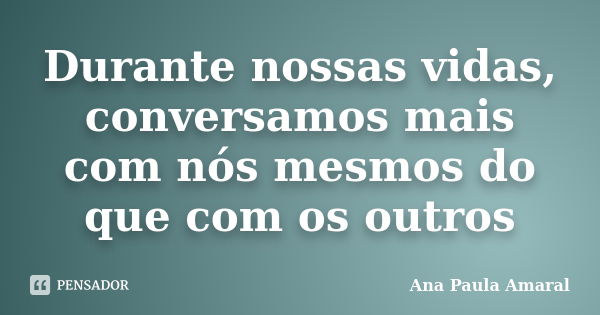 Durante nossas vidas, conversamos mais com nós mesmos do que com os outros... Frase de Ana Paula Amaral.