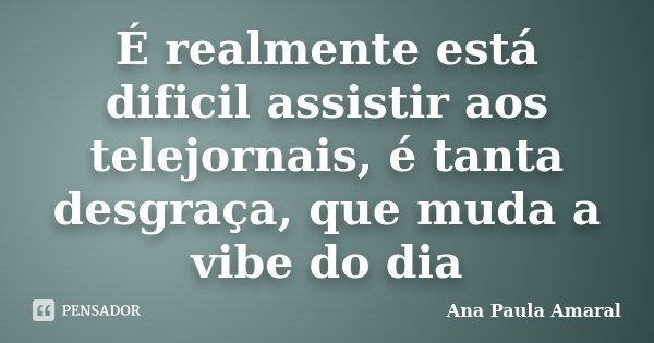 É realmente está dificil assistir aos telejornais, é tanta desgraça, que muda a vibe do dia... Frase de Ana Paula Amaral.