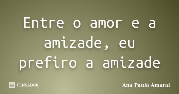 Entre o amor e a amizade, eu prefiro a amizade... Frase de Ana Paula Amaral.
