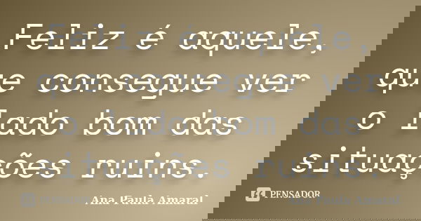 Feliz é aquele, que consegue ver o lado bom das situações ruins.... Frase de Ana Paula Amaral.