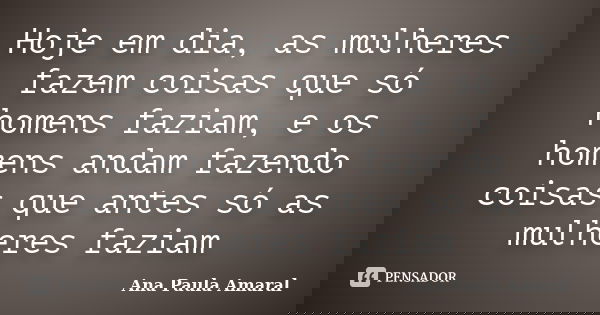 Hoje em dia, as mulheres fazem coisas que só homens faziam, e os homens andam fazendo coisas que antes só as mulheres faziam... Frase de Ana Paula Amaral.