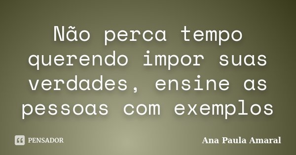 Não perca tempo querendo impor suas verdades, ensine as pessoas com exemplos... Frase de Ana Paula Amaral.