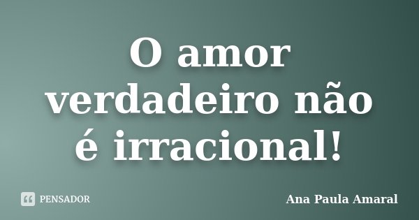 O amor verdadeiro não é irracional!... Frase de Ana Paula Amaral.