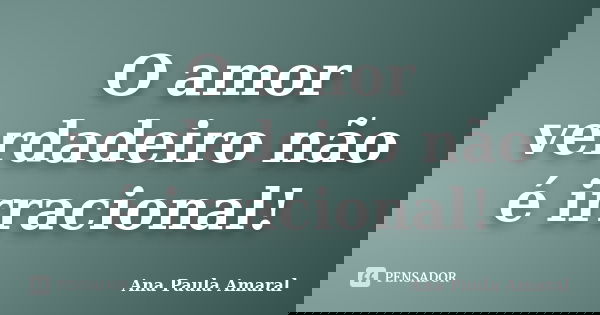 O amor verdadeiro não é irracional!... Frase de Ana Paula Amaral.